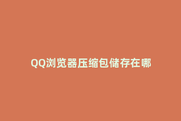 QQ浏览器压缩包储存在哪里 QQ浏览器下载的压缩包在哪