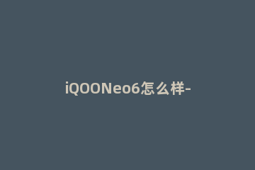 iQOONeo6怎么样-iQOONeo6手机优缺点介绍 IQOOneo6
