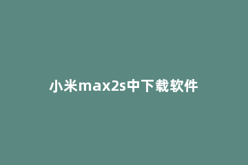 小米max2s中下载软件的具体方法 小米2s怎么下载软件