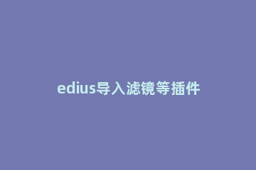 edius导入滤镜等插件的图文操作方法 edius怎么添加唯美滤镜