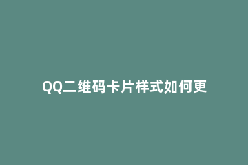 QQ二维码卡片样式如何更改 qq二维码换不了样式
