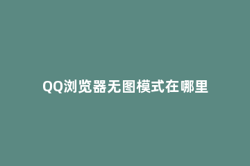 QQ浏览器无图模式在哪里关闭 qq浏览器无图模式不起作用