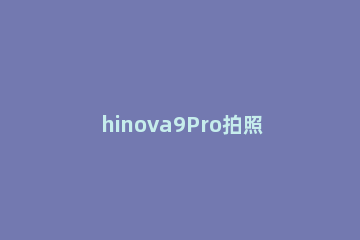 hinova9Pro拍照怎么样 nova9拍照怎么样