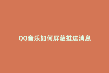 QQ音乐如何屏蔽推送消息 如何关闭qq音乐的推送通知