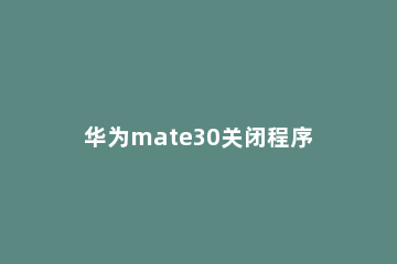 华为mate30关闭程序的操作方法 华为mate30如何彻底关闭程序