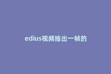 edius视频抽出一帧的操作方法 edius抽帧视频怎么做