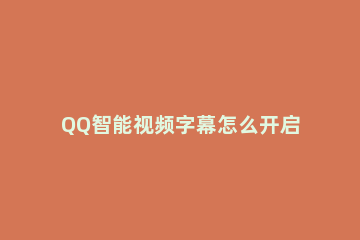 QQ智能视频字幕怎么开启 qq影音视频怎么添加字幕