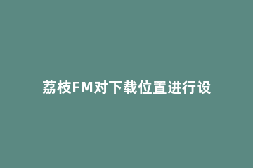 荔枝FM对下载位置进行设置的方法步骤 荔枝fm怎么下载到本地