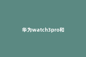 华为watch3pro和gt2pro那个更好 华为watch3pro和GT2pro的区别