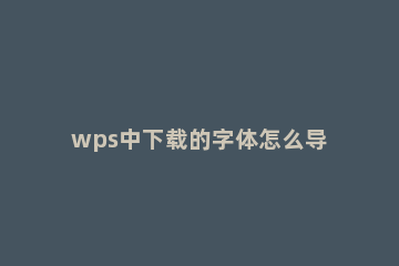 wps中下载的字体怎么导入？wps中下载的字体导入方法 如何把字体下载到wps
