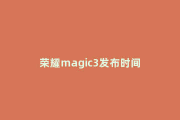 荣耀magic3发布时间分享 荣耀magic3 发布会