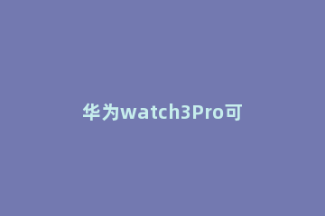 华为watch3Pro可不可以连接vivo手机 华为watch3pro不用华为手机