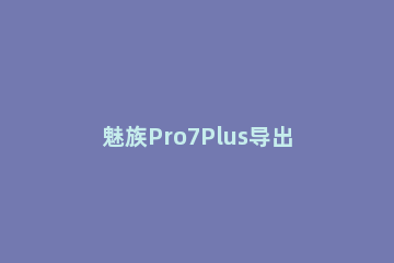魅族Pro7Plus导出SIM卡联系人的详细教程分享 oppor17导出联系人到sim卡