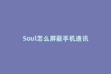 Soul怎么屏蔽手机通讯录 soul怎样才算屏蔽通讯录