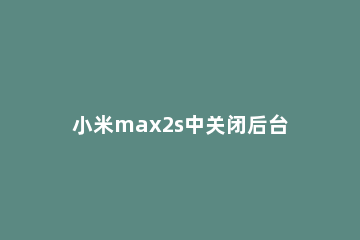 小米max2s中关闭后台应用的操作方法 小米max2关闭miui优化