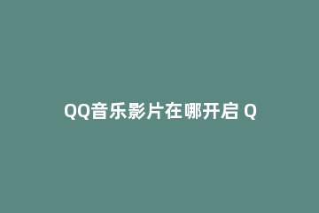 QQ音乐影片在哪开启 QQ音乐怎样开启音乐影片