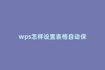 wps怎样设置表格自动保存 wps表格可以设置自动保存么