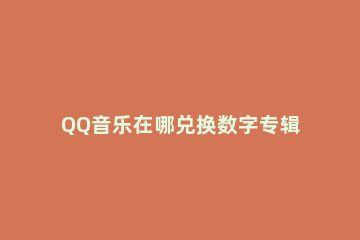 QQ音乐在哪兑换数字专辑 qq音乐数字专辑怎么领取
