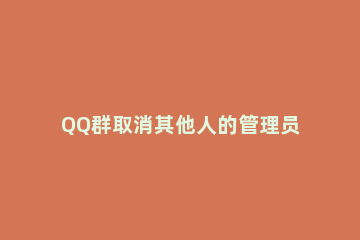 QQ群取消其他人的管理员的详细方法 qq群怎么自己取消管理员