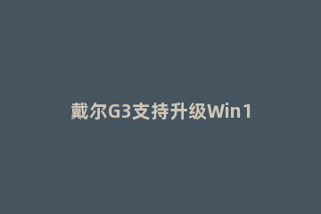 戴尔G3支持升级Win11吗 戴尔g3笔记本怎么重装系统win10