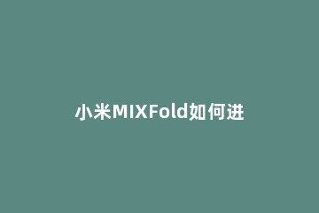 小米MIXFold如何进行截屏 小米mix怎么截图手机屏幕