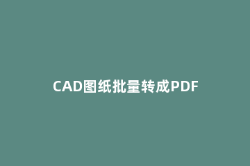 CAD图纸批量转成PDF文件的详细相关内容 cad图纸如何批量转成pdf