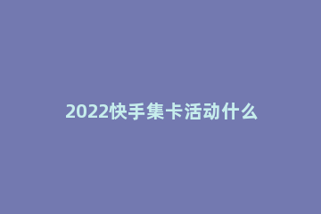 2022快手集卡活动什么时候开始 快手集福活动什么时候开始2021