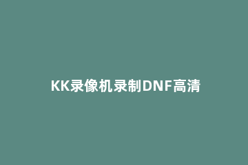 KK录像机录制DNF高清游戏视频的图文操作 dnf视频怎么录制