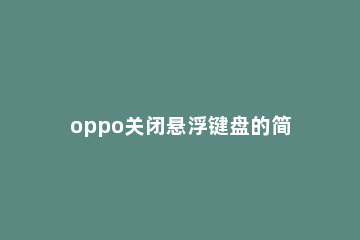 oppo关闭悬浮键盘的简单方法 OPPO手机怎么关闭悬浮键盘