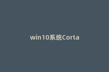win10系统Cortana没反应怎么解决 win10新版cortana为什么不支持中国