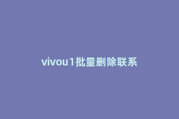 vivou1批量删除联系人的操作内容讲述 vivo怎么批量删除手机联系人