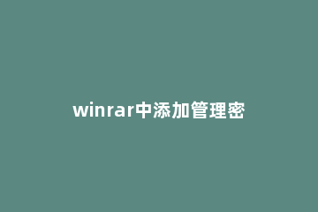 winrar中添加管理密码的方法步骤 使用winrar进行压缩并设置密码