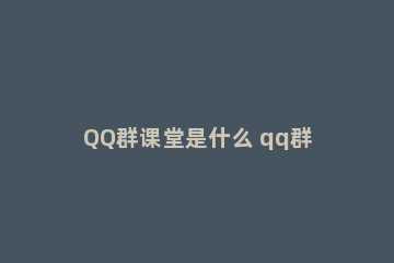 QQ群课堂是什么 qq群课堂有什么用