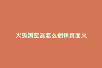 火狐浏览器怎么翻译页面火狐浏览器翻译页面的方法 火狐浏览器怎么中文翻译