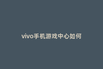 vivo手机游戏中心如何修改实名认证 vivo手机游戏怎么更改实名认证