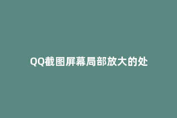 QQ截图屏幕局部放大的处理操作讲解 QQ截图图片过大,怎么在缩小