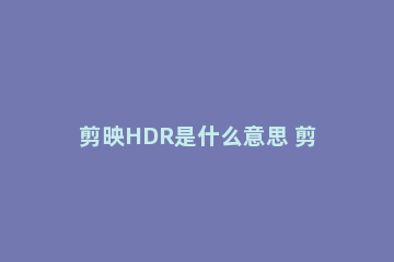 剪映HDR是什么意思 剪映hdr开启是什么意思
