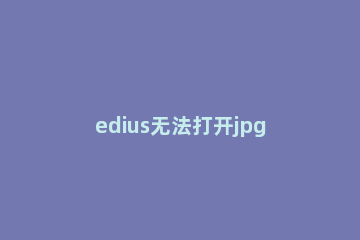 edius无法打开jpg格式图片的处理方法 edius无法导入png图片