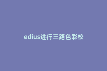 edius进行三路色彩校正的详细方法 edius色彩平衡快捷键