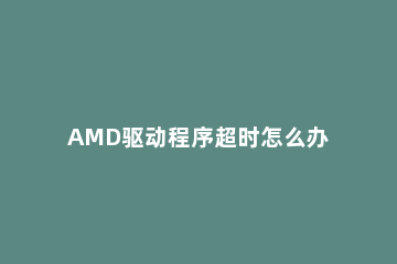 AMD驱动程序超时怎么办AMD驱动程序超时的解决方法 amd驱动程序发现系统超时