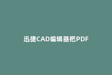 迅捷CAD编辑器把PDF转为CAD的使用操作 pdf怎么可以转换成cad可以编辑的