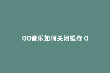 QQ音乐如何关闭缓存 QQ音乐怎么清缓存