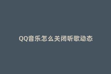 QQ音乐怎么关闭听歌动态显示 QQ音乐怎么关掉最近播放