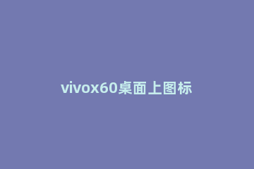 vivox60桌面上图标怎么改 vivox60怎么更改桌面图标