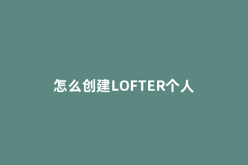 怎么创建LOFTER个人推集 lofter创作者招募