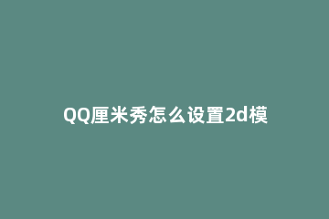 QQ厘米秀怎么设置2d模式 手机qq厘米秀怎么切换2d