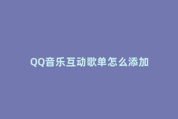 QQ音乐互动歌单怎么添加歌曲 qq音乐怎么添加喜欢的歌