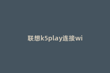 联想k5play连接wifi的操作步骤 联想k5play刷机