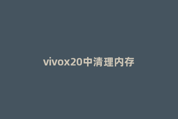 vivox20中清理内存的基本操作 vivox21i怎么清理运行内存