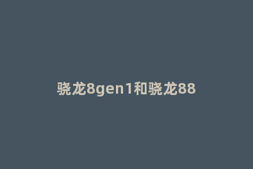 骁龙8gen1和骁龙888plus有什么不同 骁龙888和骁龙888plus